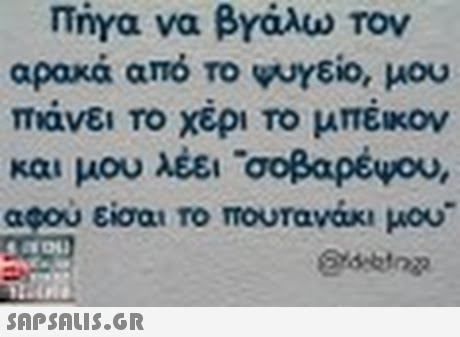 πηγα να βνάλω τον αρακά από το ψυγείο, μου πιάνει Το χέρι το μπέικον και μου λέει σοβαρέψου, αφου είσαι ro mouravax, μου
