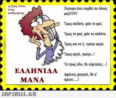 η ζωή είναι ένας καθρεφτης Σίγουρα έχει συμβεί σε όλους Τρως σαλάτα, φάε το φαί. Τρως το φαι, φάε τη σαλάτα. Τρως και τα 2, τρώνε αργά. Τρως αργά, τρώγε.. ! Το τρως όλο, δε χόρτασες ! Αφήνεις φαγητό, δε σ ΕΛΛΗΝΙΔΑ MANA άρεσε ! 