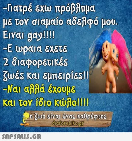 -Γιατρέ εχώ πρόβλημα με τον σιαμαίο αδελφό μου. Ειναι gay!!!! -Ε ωραια εχετε 2 διαφορετικές ζωές και εμπειρίες!! -Ναι αλλά έχουμε 