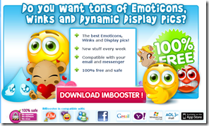 IMBooster - Download IMBooster, Emoticons, Winks, Avatars, all free for Messenger - IMBooster- Emoticons, Winks and Display Images_1274284696784 IMBooster - Download IMBooster, Emoticons, Winks, Avatars, all free for Messenger - IMBooster- Emoticons, Winks and Display Images_1274284696784