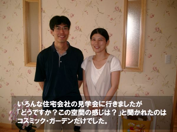 いろんな住宅会社の見学会に行きましたが「どうですか？この空間の感じは？」と聞かれたのはコスミック・ガーデンだけでした。