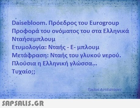 Dasebloom. Πρόεδρος του Eurogroup Προφορά του ονόματος του στα Ελληνικά Νταήσε μπλουμ Ετυμολογία: Νταής-Ε-μπλουμ Μετάφραση: Νταής του γλυκού νερού. Πλούσια η Ελληνική γλώσσα  Τυχαίο;; Τρελοί Αστέάτορες