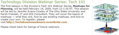 The first session in the Division's Tech 101 Webinar Series, Mashups for Planning, will be held February 19, 2009, from 12-1:30 ET. This session will be led by Jennifer Evans-Cowley of The Ohio State University and Harsh Prakash, IT and GIS Consultant. They will cover the basics of mashups - what they are, how to use existing mashups, and how to create your own.