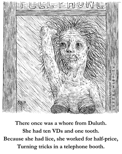 There once was a whore from Duluth. She had ten VDs and one tooth. Because she had lice, she worked for half-price, Turning tricks in a telephone booth. 