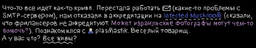 Что-то все идет как-то криво. Перестала работать почта (какие-то проблемы с SMTP-сервером), нам отказали в аккредитации на Infected Mushroom (сказали, что фрилансеров не аккредитуют. Может израильские фотографы могут чем-то помочь?). Познакомился с plasmastik. Веселый товарищ.А у вас что? Все живы?