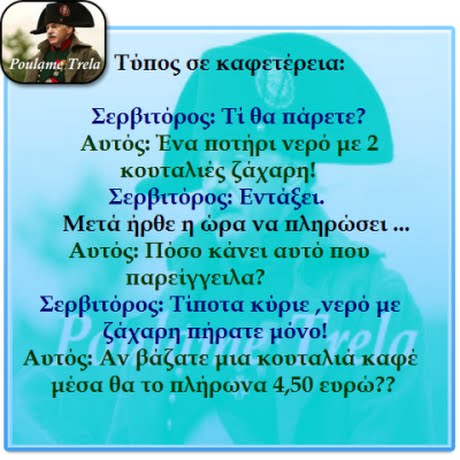 oulame Trela 1ος σε καφετερεια: Σερβιτόρος: Τι θα Πάρετε? Αυτός Ένα Ποτήρι νερό με 2 κουταλιές ζάχαρη! Σερβιτόρος Εντάξει. Μετά ήρθε η ώρα να πληρώσει Αυτός: Πόσο κάνει αυτό Που παρείγγειλα? Σερβιτόρος Τυιοτα κύριε ,νερό με ζάχαρη Πήρατε μόνο! Αυτός: Αν βάζατε μια κουταλιά καφέ μέσα θα το πλήρωνα 4,50 ευρώ??