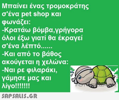 Μπαίνει ένας τρομοκράτης σ ένα pet shop και φωνάζει: -Κρατάω βόμβα,γρήγορα όλοι έξω γιατί θα έκραγεί σ ένα λεπτό -και από το βάθος ακούγεται η χελώνα: Ναι ρε φιλαράκι, γάμησε μας και 