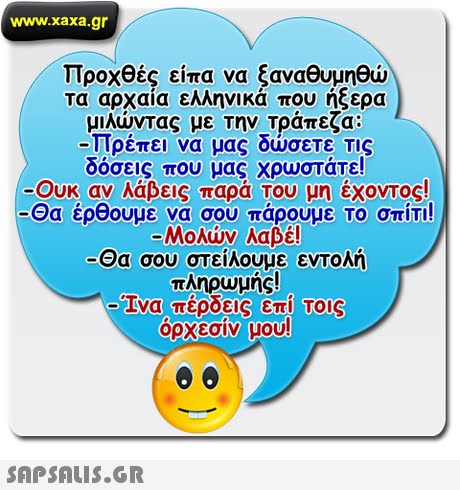www.xaxa.gr Προχθές είπα να ξαναθυμηθώ τα αρχαία ελληνικά που ήξερα μιλώντας με την Τράπεζα: -Πρέπει να μας δώσετε τις δόσεις που μας χρωστάτε! -Ουκ αν λάβεις παρά Του μη έχοντος! -Θα έρθουμε να σου πάρουμε Το σπίτι -Μολών λαβέ! Θα σου στείλουμε εντολή πληρυμής! elva, πέρδεις επί TOIS 