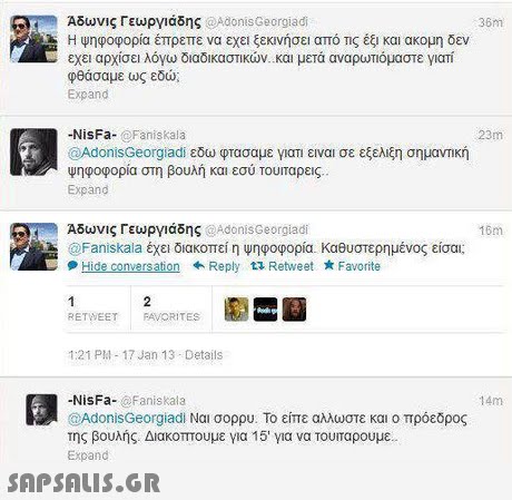Άδωνις Γεωργιάδης oAdonisGeorgiadi Η Ψηφοφορία έπρεπε να εχει ξεκινήσει από Τις έξι και ακομη δεν εχει αρχίσει λόγω διαδικαστικών. Και μετά αναρωτιόμαστε yiam φθάσαμε ως εδώ Expand 36m 23m -NisFa- @Faniskala @AdonisGeorgiadi εδω φτασαμε γιατι ειναι σε εξελίξη σημανΤΙΚή Ψηφοφορία στη βουλή και εσύ τουταρεις Expand Αδωνις Γεωργιάδης @AdonisGeorgiadi 16m Faniskala έχει διακοπεί η ψηφοφορία. καθυστερημένος είσαι; +Reply 1 Retweet Favorite RETWEET FAVORITES 1:21 PM-17 Jan 13 Details NisFa- @Faniskala @AdonisGeorgiadi Nai σορου. Το είπε αλλωστε και ο πρόεδρος της βουλής. Διακοπτουμε για 15  για να τουιταρουμε Expand 14m 