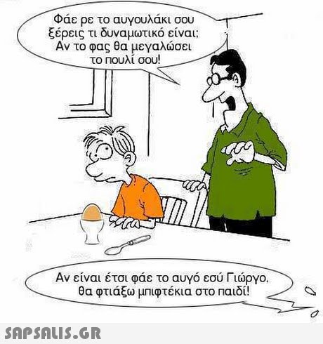 Φάε ρε το αυγουλάκι σου ξέρεις τι δυναμωτικό είναι; Αν το φας θα μεγαλώσει το Πουλί σου! Αν είναι έτσι φάε το αυγό εσύ Γιώργο. θα φτιάξω μπιφτέκια στο Παιδί! 