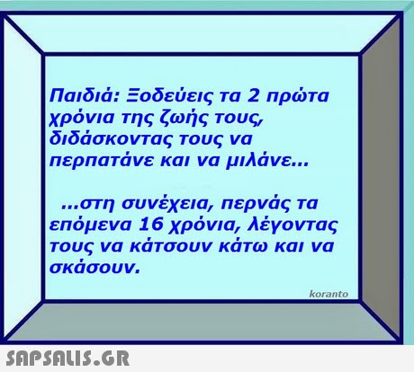 Παιδιά: Ξοδεύεις τα 2 πρώτα Χρόνια Της ζωής Τους, διδάσκοντας Τους να περπατάνε και να μιλάνε στη συνέχεια, περνάς τα επόμενα 16 χρόνια, λέγοντας Τους να κάτσουν κάτω και να σκασουν. koranto 