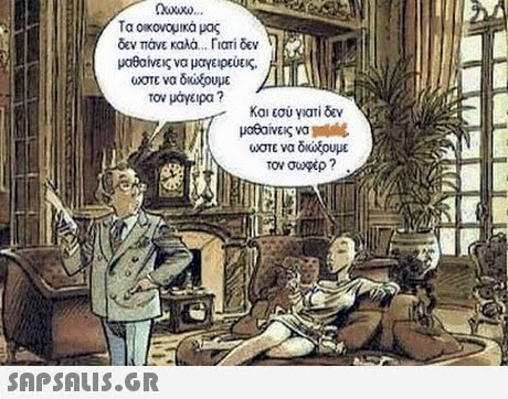 Τα οικονομικά μας δεν πάνε καλά . rtari δεν μαθαίας να μαγειρεύεις. ωστε να δοχουμε τον μαγειρα ? Κοιεσύ γιατί δεν μαθαίνεις να ώστε να δκοξουμε τον σωφερ ? 