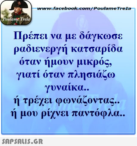 ww.facebook.com/PoulameTreIa oulame Trela Πρέπει να με δάγκωσε ραδιενεργη κατσαριοα οταν ημουν μικρος, γιατί όταν πλησιάζω γυναικα.. ή τρέχει φωνάζοντας ή μου ρίχνει παντόφλα.. .. 