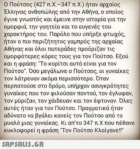 Ο Πούτσος (427 π.Χ.-347 π.Χ.) ήταν αρχαίος Έλληνας ανθοπώλης από την Αθήνα, ο οποίος έγινε γνωστός και έμεινε στην ιστορία για την ομορφιά, την γοητεία και το ευγενές του χαρακτήρος του. Παρόλο που υπήρξε φτωχός, ήταν ο πιο περιζήτητος γαμπρός της αρχαίας Αθήνας και όλοι πατεράδες προόριζαν τις ομορφότερες κόρες τους για τον Πούτσο. Εξού και η φράση: Το κορίτσι αυτό είναι για τον Πούτσο. Οσο μεγάλωνε ο Πούτσος, οι γυναίκες τον λάτρευαν ακόμα περισσότερο. Οταν περπατούσε στο δρόμο, υπήρχαν ασυγκράτητες γυναίκες που τον φιλούσαν παντού, τον έγλυφαν, τον μύριζαν, τον χάιδευαν και τον έφτυναν. Όλες αυτές ήταν για τον Πούτσο. Πραγματικά ήταν αδύνατο να βγάλει κανείς τον Πούτσο από το μυαλό μιας γυναίκας, κι απ το 347 π.Χ που πέθανε κυκλοφορεί η φράση Τον Πούτσο κλαίγανε! 