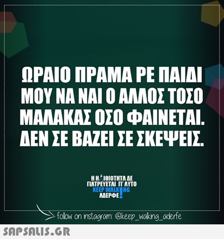 ΩΡΑΙΟ ΠΡΑΜΑ ΡΕ ΠΑΙΔΙ ΜΟΥ ΝΑ ΝΑΙ Ο ΑΛΛΟΣ ΤΟΣΟ ΜΑΛΑΚΑΣ ΟΣΟ ΦΑΙΝΕΤΑΙ. ΔΕΝ ΣΕ ΒΑΖΕΙ ΣΕ ΣΚΕΨΕΙΣ H H. 101ΟΤΗΤΑ ΔΕ ΠΑΤΡΕΥΕΤΑΙ ΓΙ ΑΥΤΟ KEEP WALK NG MAEPPE folowi on instagram @keep Waking aderfe 