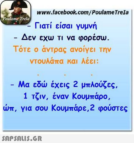 www.facebook.com/PoulameTrela oulame Trela Γιατί είσαι γυμνή Δεν εχω Τι να φορέσω Τότε ο άντρας ανοίγει την ντουλάπα και Λέει: -Μα εδώ έχεις 2 μπλούζες. 1 Τζιν, έναν Κουμπάρο, urr, για σου Κουμπάρε,2 φούστες 