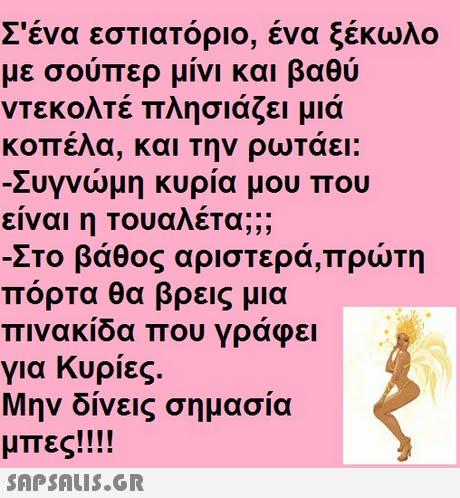 Σένα εστιατόριο, ένα ξέκωλο με σούπερ μίνι και βαθύ ντεκολτέ πλησιάζει μιά κοπέλα, και την ρωτάει: Συγνώμη κυρία μου που είναι η τουαλέτα; Στο βάθος αριστερά,πρώτη πόρτα θα βρεις μια πινακίδα που γράφει για Κυρίες. Μην δίνεις σημασία μπες!!!! 