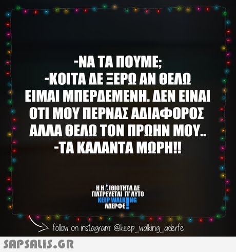 -ΝΑ ΤΑ ΠΟΥΜΕ; -ΚΟΙΤΑ ΔΕ ΞΕΡΩ ΑΝ ΘΕΛΩ ΕΙΜΑΙ ΜΠΕΡΔΕΜΕΝΗ. ΔΕΝ ΕΙΝΑΙ ΟΤΙ ΜΟΥ ΠΕΡΝΑΣ ΑΔΙΑΦΟΡΟΣ ΑΛΛΑ ΘΕΛΩ ΤΟΝ ΠΡΩΗΝ ΜΟΥ.. -ΤΑ ΚΑΛΑΝΤΑ ΜΩΡΗ!! ΓΙΑΤΡΕΥΕΤΑΙ Π ΑΥΤΟ KEEP WALK NG AEPE folow on instagram @keep woking aderfe SAPSALIsS.GR