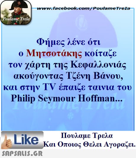www.facebook.com/ Poulame Trela oulame Trela φημες Λενε οτι ο Μητσοτάκης κοίταζε τον χάρτη της Κεφαλλονιάς ακούγοντας Τζένη Βάνου, και στην TV έπαιζε ταινια του Philip Seymour Hoffman... Πουλαμε Τρελά Like και Οποιος θελει Αγοραζει. 