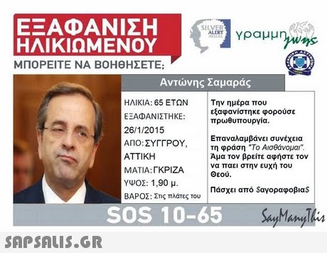 ΕΞΑΦΑΝΙΣΗ ΗΛΙΚΙΩΜΕΝΟΥ ΜΠΟΡΕΙΤΕ ΝΑ ΒΟΗΘΗΣΕΤΕ; γραμμ Αντώνης Σαμαράς ΗΛΙΚΙΑ: 65 ΕΤΩΝ Την ημέρα που ΕΞΑΦΑΝΊΣΤΗΚΕ: |εξαφανίστηκε,φορούσε 26/1/2015 ΑΠΟ:ΣΥΓΓΡΟΥ, Ιτηφράση Το Α/σθάνομαι ΑΤΤΙΚΗ ΜΑΤΙΑ: ΓΚΡΙΖΑ να παει στην ευχή Του ΥΨΟΣ: 1,90 μ. ΒΑΡΟΣ: Στις πλάτες Του Πάσχει από Say0ραφοβι πρωθυπουργία Επαναλαμβάνει συνέχεια Αμα τον βρείτε αφήστε τον Θεού SOS 10-65 SagMasy