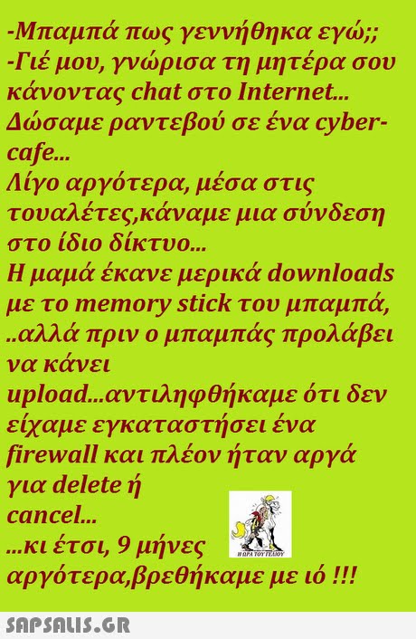 Μπαμπά πως γεννήθηκα εγώ;; Γιέ μου, γνώρισα τη μητέρα σου κάνοντας chat στο Internet Δώσαμε ραντεβού σε ένα cyber- cafe... Λίγο αργότερα, μέσα στις τουαλέτες,κάναμε μια σύνδεση στο 1010 οικτυο Η μαμά έκανε μερικά downloads με το memory stick του μπαμπά, αλλά πριν ο μπαμπάς προλάβει να κανει upload αντιληφθήκαμε ότι δεν είχαμε εγκαταστήσει ένα firewall και πλέον ήταν αργά για delete ή cancel... κι έτσι, 9 μήνες αργότερα,βρεθήκαμε με 101!! 