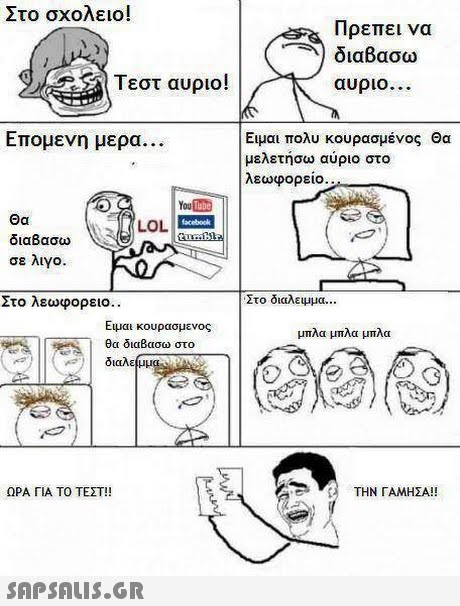 Στο σχολειο! Πρεπει να διαβασω αυριο Τεστ αυριο! Επομενη μερα Ειμαι πολυ κουρασμένος Θα μελετήσω αύριο στο λεωφορειο. You Θα διαβασω σε λιγο. LLOL Στο λεωφορειο. Στο διαλειμμα Ειμαι κουρασμενος θα διαΒασω στο μπλα μπλα μπλα ΩΡΑ ΓΙΑ ΤΟ ΤΕΣΤ!! ΤΗΝ ΓΑΜΗΣΑ!! 