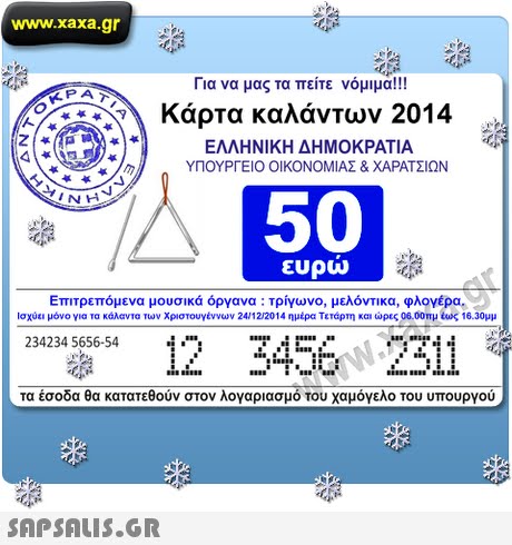 www.xaxa.gr Για να μας τα πείτε νόμιμα!! KPA Κάρτα καλάντων 2014 ΕΛΛΗΝΙΚΗ ΔΗΜΟΚΡΑΤΙΑ ir. ΥΠΟΥΡΓΕΙΟ ΟΙΚΟΝΟΜΙΑΣ & ΧΑΡΑΤΣΙΩΝ 0 50 ευρω Επιτρεπόμενα μουσικά όργανα : τρίγωνο, μελόντικα, φλογέρα. Ισχύει μόνο για τα κάλαντα των Χριστουγέννων 24/12/2014 ημέρα Τετάρτη και ώρες 06.00πμ ίως 16.30μμ 234234 5656-54 τα έσοδα θα κατατεθούν στον λογαριασμό του χαμόγελο του υπουργού