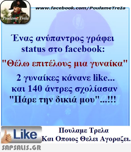 www.facebook.com/ Poulame Trela oulame Trela Ένας ανυπαντρος γραφει status στο facebook: οέλο επιτέλους μια γυναίκα 2 γυναίκες κάνανε like.. και 140 άντρες σχολίασαν Πάρε την δικιά μου Πουλαμε Τρελά Like και Οποιος θελει Αγοραζει. 