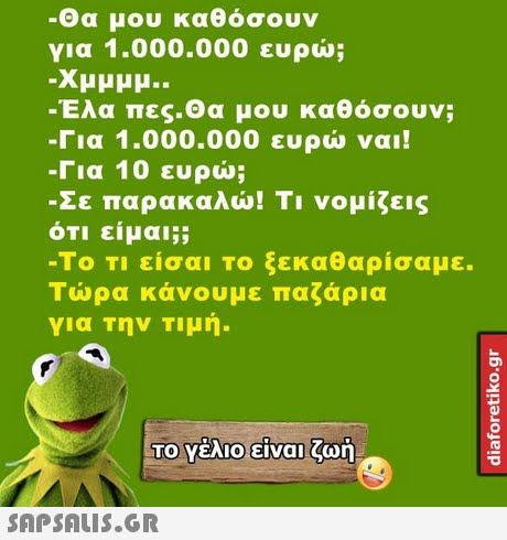 -Θα μου καθόσουν για 1.000.000 ευρώ; Έλα πες-Θα μου καθόσουν; -Για 1.000.000 ευρώ ναι! -Για 10 ευρώ; Σε παρακαλώ! Τι νομίζεις ότι είμαι;; -ΤΟ ΤΙ είσαι το ξεκαθαρίσαμε. Τώρα κάνουμε παζάρια για την Τιμή. ΤΟ Υέλιο-είναι ζωή 