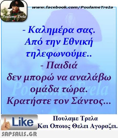 www.facebookcom/Poulame Trela oulame Trela Καλημέρα σας. Από την Εθνική τηλεφωνούμε. -Παιδιά δεν μπορώ να αναλάβω ομάδα τώρα. Κρατήστε τον Σάντος Πουλαμε Τρελά Like και Οποιος Θελει Αγοραζει. 