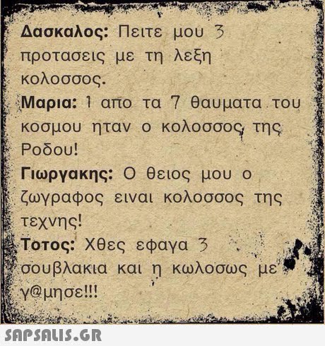 Δάσκαλος: Πειτε μου 3 προτασεις με τη λεξη κολοσσος. Μαρια: 1 απο τα 7 θαυματα . του κοσμου ηταν ο κολοσσο9 της Ροδου! Γιωργακης: Ο θειος μου ο ζωγραφος ειναι κολοσσος της τεχνης! Τοτος: Χθες εφαγα 3 σουβλακια και η κωλο σας με γ@μησε!!! 