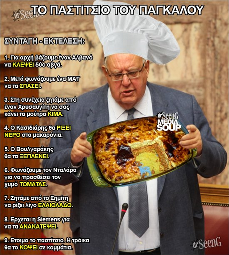 ΤΟ ΠΑΣΤΙΤΣΙΟ ΤΟΥ ΠΑΓΚΑΛΟΥ 1 . Για αρχή βάζουμε,ένανΑλβανο να ΚΛΕΨΕΙ δύοαβνα EVO MAT 2. Μετά φωνάζουμε-ένα ΜΑΤ να τα ΣΠΑΣΕΙ 3. Στη συνέχεια!ζηταμε απο έναν χρυσαυγίτη,να σας κάνει τα μούτρα ΚΙΜΑ rSeen 4. Ο Κασιδιάρης θα ΡΙΞΕΙ ΝΕΡΟ στα μακαρόνια. 5. Ο Βουλγαράκης θα τα ΞΕΠΛΕΝΕΙ. 6. Φωνάζουμε τον Νταλάρα για να προσθέσει τον χυμό ΤΟΜΑΤΑΣ. 7. Ζητάμε από το Σημίτη να ρίξει λίγο ΕΛΑΙΟΛΑΔΟ 8. Ερχεται η Siemens για να τα ΑΝΑΚΑΤΕΨΕΙ rSeenG 9. Ετοιμο το παστίτσιο. Η Τρόικα θα το ΚΟΨΕΙ σε κομμάτια