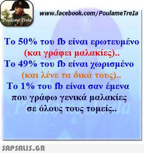 www.facebook.com/PoulameTrela oulame Trela Το 50% του fb είναι ερωτευμένο (και γράφει μαλακίες).. Το 49% του fb είναι χωρισμένο (και λένε τα δικά τους). Το 1% του fb είναι σαν έμενα που γράφω γενικά μαλακίες σε ο λους τους τομείς. . 