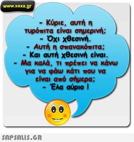 www.xaxa.gr -Κύριε, αυτή η τυρόπιτα είναι σημερινή; -Όχι χθεσινή.  Αυτή η σπανακόπιτα -Και αυτή χθεσινή είναι. -Μα καλά. Τι πρέπει να κάνω για να φάω κάτι που να είναι από σήμερα; -Έλα αύριο ! 