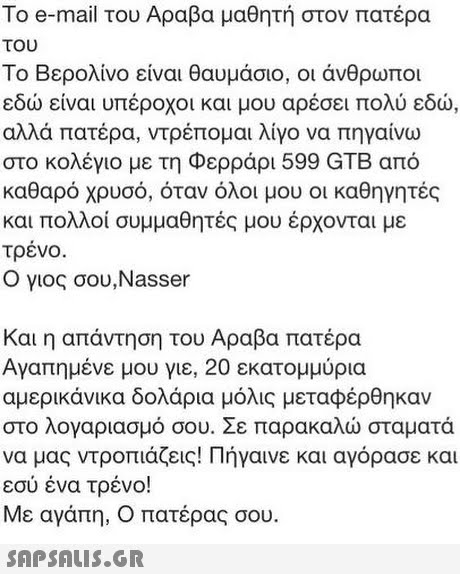 To e-mail του Αραβα μαθητή στον πατέρα του Το Βερολίνο είναι θαυμάσιο, οι άνθρωποι εδώ είναι υπέροχοι και μου αρέσει πολύ εδώ, αλλά πατέρα, ντρέπομαι λίγο να πηγαίνω στο κολέγιο με τη Φερράρι 599 GTB από καθαρό χρυσό, όταν όλοι μου οι καθηγητές και πολλοί συμμαθητές μου έρχονται με τρένο Ο γιος σου,Nasser Και η απάντηση του Αραβα πατέρα Αγαπημένε μου γιε, 20 εκατομμύρια αμερικάνικα δολάρια μόλις μεταφέρθηκαν στο λογαριασμό σου. Σε παρακαλώ σταματά να μας ντροπιάζεις! Πήγαινε και αγόρασε και εσύ ένα τρένο! Με αγάπη, Ο πατέρας σου 