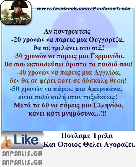 www.facebook.com/ Poulame Trela oulame Trela Αν παντρευτείς -20 χρονών να πάρεις μια Ουγγαρέζα, θα σε τρελάνει στο σεξ! -30 χρονών να πάρεις μια Γερμανίδα, θα σου εκπαιδεύσει άριστα τα παιδιά σου -40 χρονών να πάρεις μια Αγγλίδα, δεν θα σε φέρει ποτέ σε δύσκολη θέση! -50 χρονών να πάρεις μια Αμερικάνα, είναι πολύ καλή οταν ταξιδεύεις! Μετά τα 60 να πάρεις μια Ελληνίδα, κάνει κάτι μνημόσυνα  Πουλαμε Τρελά Like και Οποιος Θελει Αγοραζει.  