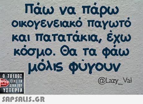 Πάω να πάρω οικογενειακό παγωτό και πατατακια, εχω κόσμο. Θα τα φάω μόλ1s φύγουν  ΥΣΤΕΡΙΑ @Lazy Val 