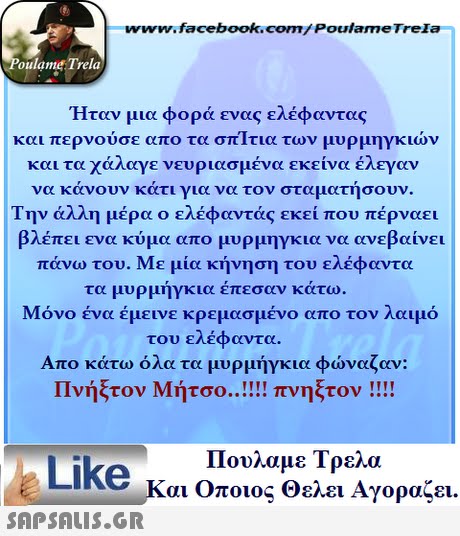 www.facebook.com/ PoulameTrela oulame Trela  Ηταν μια φορά ενας ελέφαντας και περνούσε απο τα σπιτια των μυρμηγκιών και τα χάλαγε νευριασμένα εκείνα έλεγαν να κάνουν κάτι για να τον σταματήσουν. Την άλλη μέρα ο ελέφαντας εκεί που πέρναει βλέπει ενα κύμα απο μυρμηγκια να ανεβαίνει πάνω του. Με μία κήνηση του ελέφαντα τα μυρμήγκια έπεσαν κάτω. Μόνο ένα έμεινε κρεμασμένο απο τον λαιμό του ελέφαντα. Απο κάτω όλα τα μυρμήγκια φώναζαν: Πνήξτον Μήτσο πνηςτον !! !! Πουλαμε Τρελά Like και Οποιος θελει Αγοραζει. 