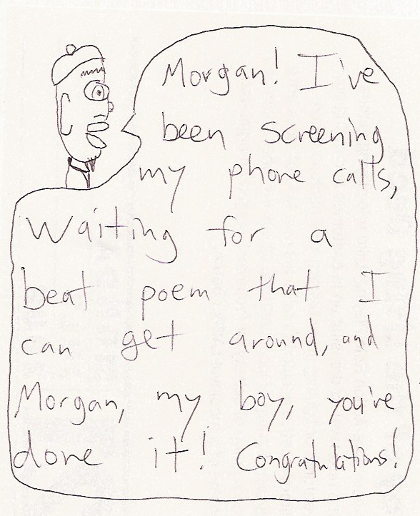 Nicholas: Morgan! I've been screening my phone calls, waiting for a beat poem that I can get around, and Morgan, my boy, you've done it! Congratulations!