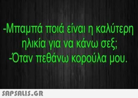 -Μπαμπά ποιά είναι η καλύτερη ηλικία για να κάνω σεξ; -Οταν πεθάνω κορούλα μου.