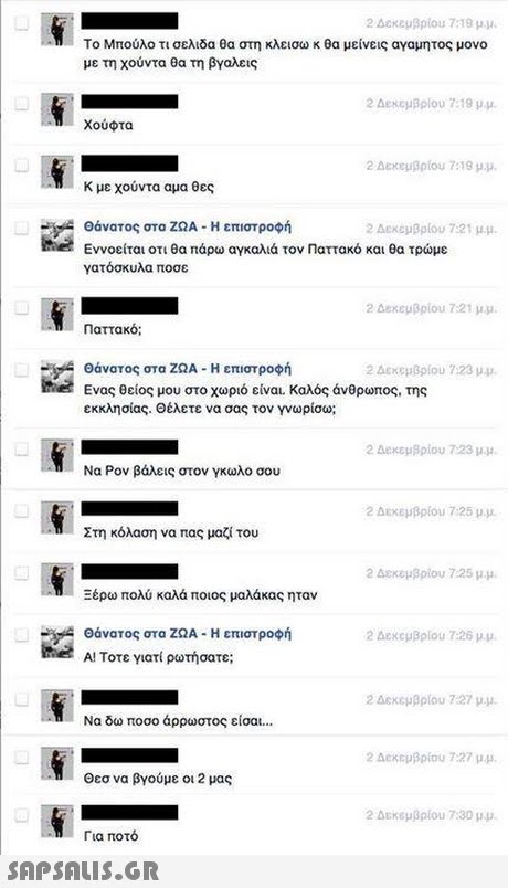 2 Δεκεμβρίου 7:19 μ.μ. Το Μπούλο τι σελιδα θα στη κλεισω κ θα μείνεις αγαμητος μονο με τη χούντα θα τη βγαλεις 2 Δεκεμβριου 7:19 p.u. Χούφτα 2 Δεκεμβρίου 7:19 μμ Κ με χούντα αμα θες Θάνατος στα ΖΩΑ-Η επιστροφή Εννοείται οτι θα πάρω αγκαλιά τον Παττακό και θα τρώμε γατόσκυλα ποσε 2 AeKeyBlou 7:21 μ.μ. the 2dexeuBpiou 7:21 μ.μ. Παττακό; - θάνατος στα ΖΩΑ-Η επιστροφή the 2 Δεκεμβρίου 7:23 μμ. Ενας θείος μου στο χωριό είναι, καλός άνθρωπος, της εκκλησίας. Θέλετε να σας τον γνωρίσω; 2 Δεκεμβρίου 7:23 μ.μ. Να Ρον βάλεις στον γκωλο σου 2 Δεκεμβρίου 7:25 μ.μ. Στη κόλαση να πας μαζί του 2 Δεκεμβρίου 7:25 μ.μ. Ξέρω πολύ καλά ποιος μαλάκας ηταν θάνατος στα ΖΩΑ-Η επιστροφή 20excuBolou 7:26 μ.μ. the A! Τοτε γιατί ρωτήσατε 2 Δεκεμβρίου 7:27 μμ Να δω ποσο άρρωστος είσαι 2 Δεκεμβρίου 7:27 μμ Θεσ να βγούμε οι 2 μας 2 Δεκεμβρίου 7:30 μμ. Για ποτό 