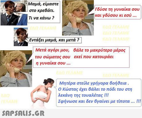 Μαμά, είμαστε στο κρεβάτι. Τι να κάνω ? ούσε τη γυναίκα σου και γδύσου κι εσύ Εντάξει μαμά, και μετά ? Μετά αγόρι μου, Βάλε το μακρύτερο μέρος του σώματος σου εκεί που κατουράει η γυναίκα σου Μητέρα στείλε γρήγορα Βοήθεια . Ο Κώστας έχει Βάλει το πόδι του στη . Αεκάνη της τουαλέτας ! !! Σφήνωσε και δεν Βγαίνει με τίποτα .1 !! 