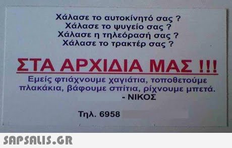 Χάλασε το αυτοκίνητό σας ? Χάλασε το ψυγείο σας ? Χάλασε η τηλεόρασή σας ? Χάλασε το τρακτέρ σας ? ΣΤΑ ΑΡΧΙΔΙΑ ΜΑΣ ! ! ! Εμείς φτιάχνουμε χαγιάτια, τοποθετούμε πλακάκια, βάφουμε σπίτια, ρίχνουμε μπετά. -ΝΙΚΟΣ Τηλ.6958 