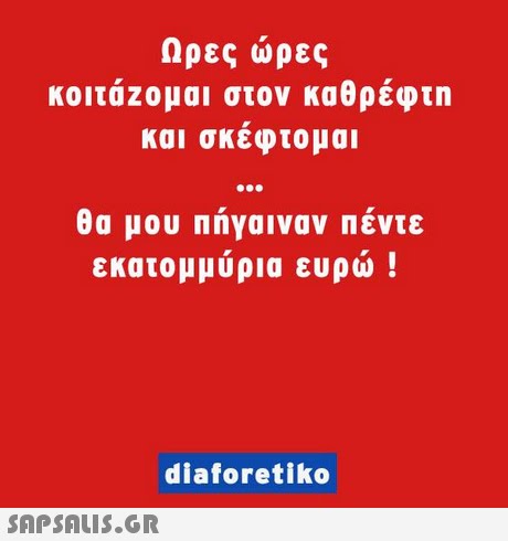 Ωρες ώρες κοιτάζομαι στον καθρέφτη και σκέφτομαι θα μου πήγαιναν πέντε εκατομμύρια ευρώ ! diaforetiko 