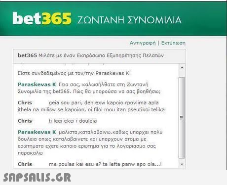 bet365 ΖΩΝΤΑΝΗ ΣΥΝΟΜΙΛΙΑ bet365 Μιλάτε με έναν Εκπρόσωηο Εξυηηρέτησης πελατών Είστε συνδεδεμένος με τον/την Paraskevas K Paraskevas K Γεια σας, καλωσήλθατε στη Ζωντανή Συνομιλία της bet365. Πώς θα μπορούσα να σας βοηθήσω; geia sou pari, den exw kapoio rpovlima apla Chris ithela na milisw se kapoion, oi filoi mou itan pseutikoi telika Chrisi leei ekei i douleia Para skevas K μαλιστα ,καταλαβαινω-καθως unapxci noAu δουλεια οηως καταλαβαίνετε και υπαρχουν ατομα με ερωτηματα εχετε κα noio ερωτημα Υια το λογαριασμο σας Παρακαλω Chris me poulas kai esu e? ta lefta panw apo ola... 