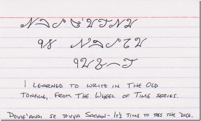 I learned to write in The Old Tongue, from The Wheel of Time books. (At the top, in fantasy script, and at the bottom in English characters, Dovie'andi se Tovya Sagain - It's time to toss the dice.)