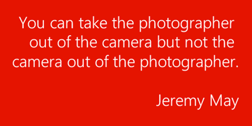 You can take the photographer out of the camera but not the camera out of the photographer. – Jeremy May.