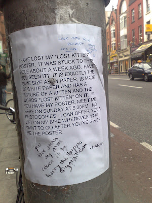 poster stuck to a pole on George's Street reading (all in caps) Have lost my *lost kitten* poster. It was stuck to this pole about a week ago. Have you seen it? It it exactly the same size as A4 paper, is made of white paper and has a picture of a kitten and the words *lost kitten* on it. If you have my poster, meet me here on Sunday at 5.30pm. No photocopies. I can offer you a lift on my bike wherever you want to go after you've given me the poster. - Harry. On it in crayon as well is written you have stolen my name return it to harrythehippo@gmail.com